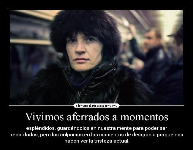 Vivimos aferrados a momentos - espléndidos, guardándolos en nuestra mente para poder ser
recordados, pero los culpamos en los momentos de desgracia porque nos
hacen ver la tristeza actual.