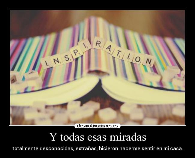 Y todas esas miradas - totalmente desconocidas, extrañas, hicieron hacerme sentir en mi casa.