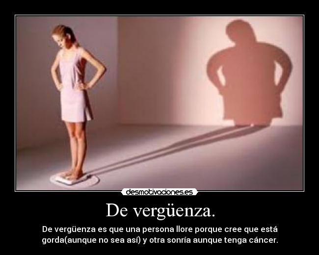 De vergüenza. - De vergüenza es que una persona llore porque cree que está
gorda(aunque no sea así) y otra sonría aunque tenga cáncer.