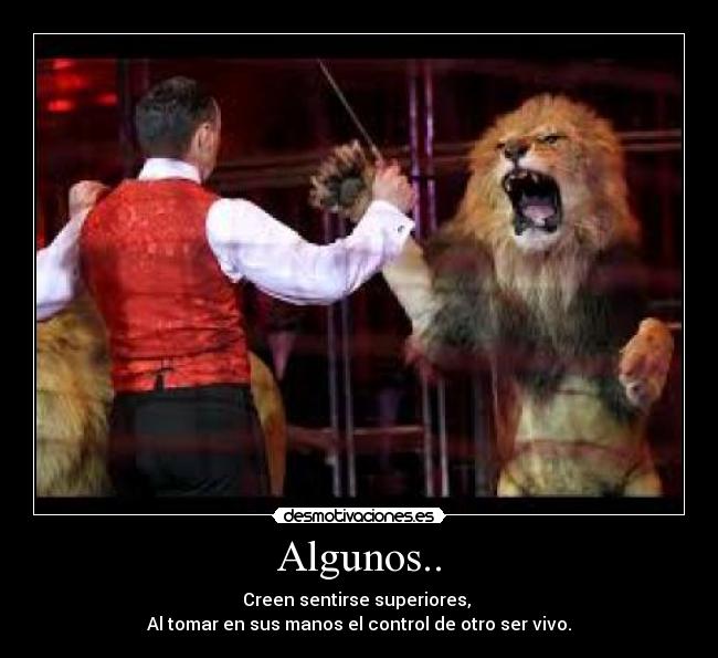 Algunos.. - Creen sentirse superiores, 
Al tomar en sus manos el control de otro ser vivo.
