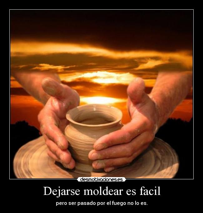 Dejarse moldear es facil - pero ser pasado por el fuego no lo es.