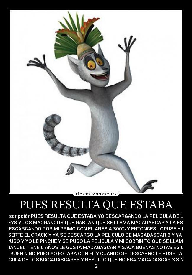 PUES RESULTA QUE ESTABA - DescripciónPUES RESULTA QUE ESTABA YO DESCARGANDO LA PELICULA DE LOS
DISNEYS Y LOS MACHANGOS QUE HABLAN QUE SE LLAMA MAGADASCAR Y LA ESTABA
DESCARGANDO POR MI PRIMO CON EL ARES A 300% Y ENTONCES LOPUSE Y LE
INSERTE EL CRACK Y YA SE DESCARGO LA PELICULO DE MAGADASCAR 3 Y YA SE
PUSO Y YO LE PINCHE Y SE PUSO LA PELICULA Y MI SOBRINITO QUE SE LLAMA
MANUEL TIENE 6 AÑOS LE GUSTA MADAGASCAR Y SACA BUENAS NOTAS ES UN
BUEN NIÑO PUES YO ESTABA CON EL Y CUANDO SE DESCARGO LE PUSE LA
PELICULA DE LOS MAGADASCARES Y RESULTO QUE NO ERA MAGADASCAR 3 SINO LA
2