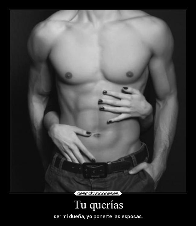Tu querías - ser mi dueña, yo ponerte las esposas.