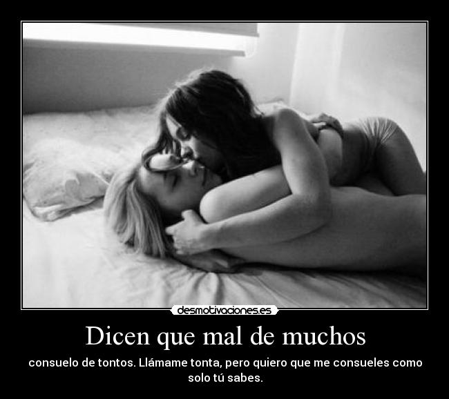 Dicen que mal de muchos - consuelo de tontos. Llámame tonta, pero quiero que me consueles como
solo tú sabes.