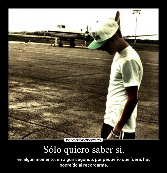 Sólo quiero saber si, - en algún momento, en algún segundo, por pequeño que fuera, has
sonreído al recordarme.