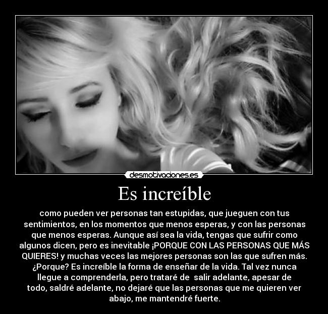 Es increíble - como pueden ver personas tan estupidas, que jueguen con tus
sentimientos, en los momentos que menos esperas, y con las personas
que menos esperas. Aunque así sea la vida, tengas que sufrir como
algunos dicen, pero es inevitable ¡PORQUE CON LAS PERSONAS QUE MÁS
QUIERES! y muchas veces las mejores personas son las que sufren más.
¿Porque? Es increíble la forma de enseñar de la vida. Tal vez nunca
llegue a comprenderla, pero trataré de  salir adelante, apesar de
todo, saldré adelante, no dejaré que las personas que me quieren ver
abajo, me mantendré fuerte.