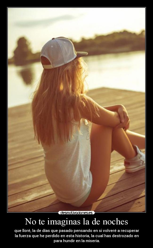 No te imaginas la de noches - que lloré, la de días que pasado pensando en si volveré a recuperar
la fuerza que he perdido en esta historia, la cual has destrozado en
para hundir en la miseria.