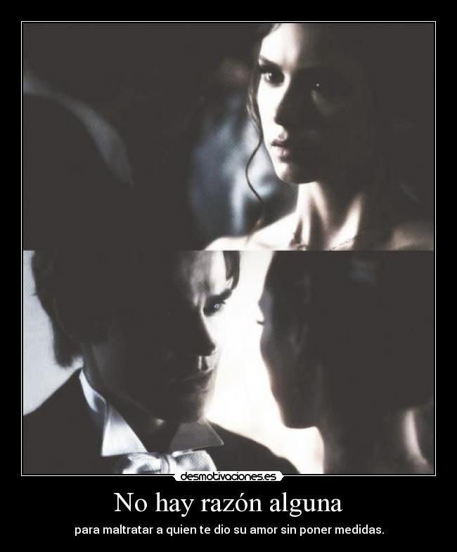 No hay razón alguna - para maltratar a quien te dio su amor sin poner medidas.