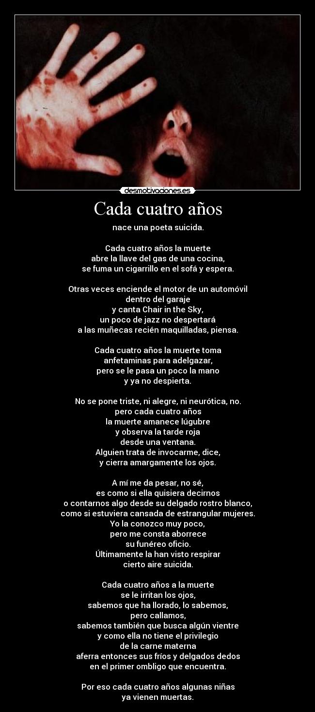 Cada cuatro años - nace una poeta suicida.
Cada cuatro años la muerte
abre la llave del gas de una cocina,
se fuma un cigarrillo en el sofá y espera.
Otras veces enciende el motor de un automóvil
dentro del garaje
y canta Chair in the Sky,
un poco de jazz no despertará
a las muñecas recién maquilladas, piensa.
Cada cuatro años la muerte toma
anfetaminas para adelgazar,
pero se le pasa un poco la mano
y ya no despierta.
No se pone triste, ni alegre, ni neurótica, no.
pero cada cuatro años
la muerte amanece lúgubre
y observa la tarde roja
desde una ventana.
Alguien trata de invocarme, dice,
y cierra amargamente los ojos.
A mí me da pesar, no sé,
es como si ella quisiera decirnos
o contarnos algo desde su delgado rostro blanco,
como si estuviera cansada de estrangular mujeres.
Yo la conozco muy poco,
pero me consta aborrece
su funéreo oficio.
Últimamente la han visto respirar
cierto aire suicida.
Cada cuatro años a la muerte
se le irritan los ojos,
sabemos que ha llorado, lo sabemos,
pero callamos,
sabemos también que busca algún vientre
y como ella no tiene el privilegio
de la carne materna
aferra entonces sus fríos y delgados dedos
en el primer ombligo que encuentra.
Por eso cada cuatro años algunas niñas
ya vienen muertas.