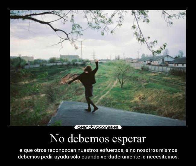 No debemos esperar - a que otros reconozcan nuestros esfuerzos, sino nosotros mismos
debemos pedir ayuda sólo cuando verdaderamente lo necesitemos.