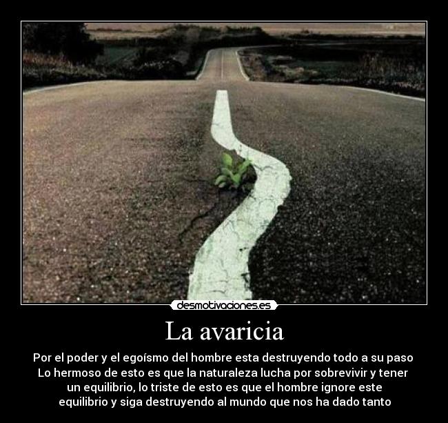 La avaricia - Por el poder y el egoísmo del hombre esta destruyendo todo a su paso 
Lo hermoso de esto es que la naturaleza lucha por sobrevivir y tener 
un equilibrio, lo triste de esto es que el hombre ignore este
equilibrio y siga destruyendo al mundo que nos ha dado tanto