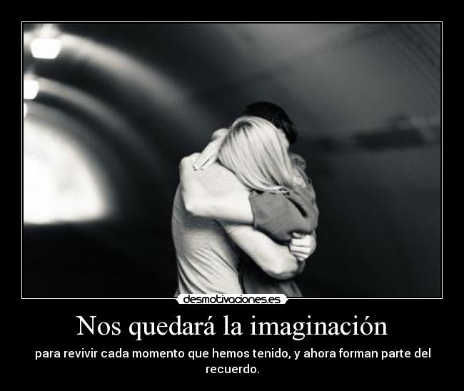 Nos quedará la imaginación - para revivir cada momento que hemos tenido, y ahora forman parte del recuerdo.