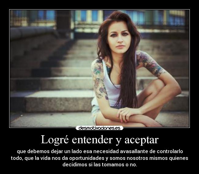 Logré entender y aceptar - que debemos dejar un lado esa necesidad avasallante de controlarlo
todo, que la vida nos da oportunidades y somos nosotros mismos quienes
decidimos si las tomamos o no.