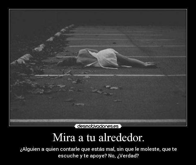 Mira a tu alrededor. - ¿Alguien a quien contarle que estás mal, sin que le moleste, que te
escuche y te apoye? No, ¿Verdad?