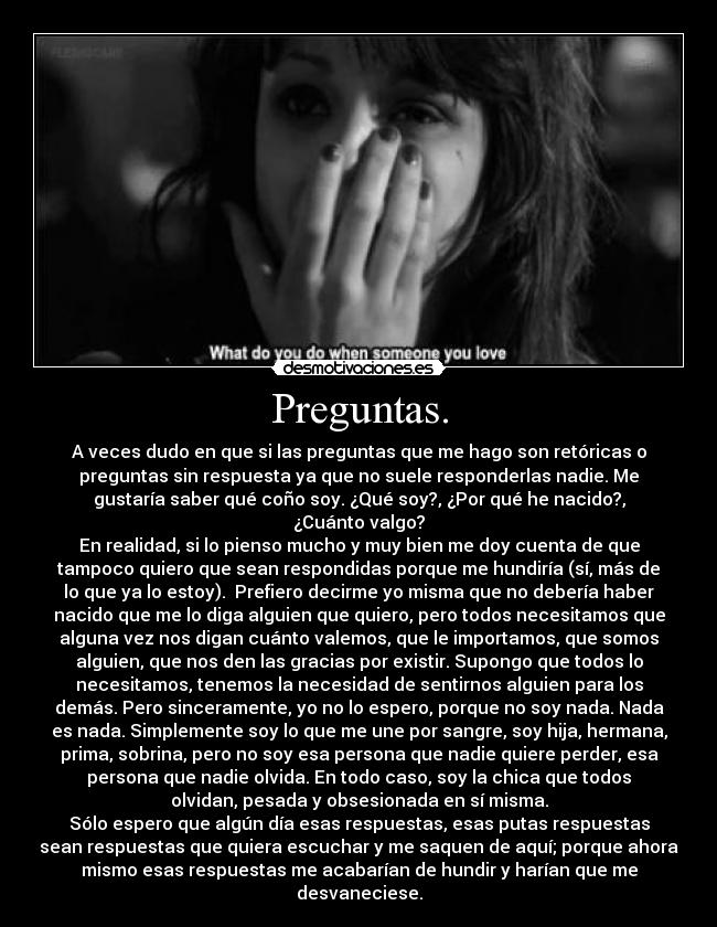 Preguntas. - A veces dudo en que si las preguntas que me hago son retóricas o
preguntas sin respuesta ya que no suele responderlas nadie. Me
gustaría saber qué coño soy. ¿Qué soy?, ¿Por qué he nacido?,
¿Cuánto valgo?
En realidad, si lo pienso mucho y muy bien me doy cuenta de que
tampoco quiero que sean respondidas porque me hundiría (sí, más de
lo que ya lo estoy). Prefiero decirme yo misma que no debería haber
nacido que me lo diga alguien que quiero, pero todos necesitamos que
alguna vez nos digan cuánto valemos, que le importamos, que somos
alguien, que nos den las gracias por existir. Supongo que todos lo
necesitamos, tenemos la necesidad de sentirnos alguien para los
demás. Pero sinceramente, yo no lo espero, porque no soy nada. Nada
es nada. Simplemente soy lo que me une por sangre, soy hija, hermana,
prima, sobrina, pero no soy esa persona que nadie quiere perder, esa
persona que nadie olvida. En todo caso, soy la chica que todos
olvidan, pesada y obsesionada en sí misma.
Sólo espero que algún día esas respuestas, esas putas respuestas
sean respuestas que quiera escuchar y me saquen de aquí; porque ahora
mismo esas respuestas me acabarían de hundir y harían que me
desvaneciese.