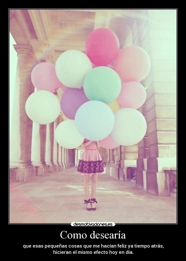 Como desearía - que esas pequeñas cosas que me hacían feliz ya tiempo atrás,
hicieran el mismo efecto hoy en día.