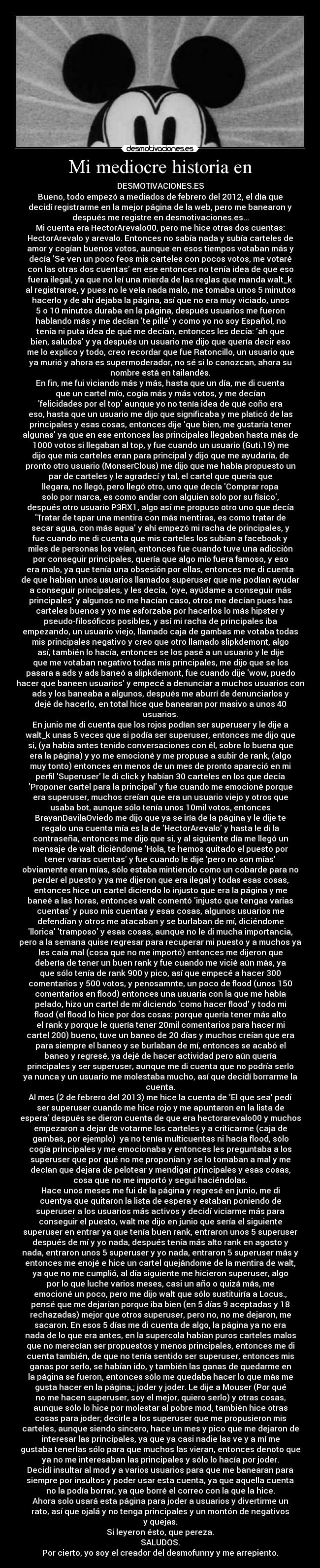 Mi mediocre historia en - DESMOTIVACIONES.ES
Bueno, todo empezó a mediados de febrero del 2012, el día que
decidí registrarme en la mejor página de la web, pero me banearon y
después me registre en desmotivaciones.es...
Mi cuenta era HectorArevalo00, pero me hice otras dos cuentas:
HectorArevalo y arevalo. Entonces no sabía nada y subía carteles de
amor y cogían buenos votos, aunque en esos tiempos votaban más y
decía Se ven un poco feos mis carteles con pocos votos, me votaré
con las otras dos cuentas en ese entonces no tenía idea de que eso
fuera ilegal, ya que no leí una mierda de las reglas que manda walt_k
al registrarse, y pues no le veía nada malo, me tomaba unos 5 minutos
hacerlo y de ahí dejaba la página, así que no era muy viciado, unos
5 o 10 minutos duraba en la página, después usuarios me fueron
hablando más y me decían te pillé y como yo no soy Español, no
tenía ni puta idea de qué me decían, entonces les decía: ah que
bien, saludos y ya después un usuario me dijo que quería decir eso
me lo explico y todo, creo recordar que fue Ratoncillo, un usuario que
ya murió y ahora es supermoderador, no sé si lo conozcan, ahora su
nombre está en tailandés.
En fin, me fui viciando más y más, hasta que un día, me di cuenta
que un cartel mío, cogía más y más votos, y me decían
felicidades por el top aunque yo no tenía idea de qué coño era
eso, hasta que un usuario me dijo que significaba y me platicó de las
principales y esas cosas, entonces dije que bien, me gustaría tener
algunas ya que en ese entonces las principales llegaban hasta más de
1000 votos si llegaban al top, y fue cuando un usuario (Guti.19) me
dijo que mis carteles eran para principal y dijo que me ayudaría, de
pronto otro usuario (MonserClous) me dijo que me había propuesto un
par de carteles y le agradecí y tal, el cartel que quería que
llegara, no llegó, pero llegó otro, uno que decía Comprar ropa
solo por marca, es como andar con alguien solo por su físico,
después otro usuario P3RX1, algo así me propuso otro uno que decía
Tratar de tapar una mentira con más mentiras, es como tratar de
secar agua, con más agua y ahí empezó mi racha de principales, y
fue cuando me di cuenta que mis carteles los subían a facebook y
miles de personas los veían, entonces fue cuando tuve una adicción
por conseguir principales, quería que algo mío fuera famoso, y eso
era malo, ya que tenía una obsesión por ellas, entonces me di cuenta
de que habían unos usuarios llamados superuser que me podían ayudar
a conseguir principales, y les decía, oye, ayúdame a conseguir más
principales y algunos no me hacían caso, otros me decían pues has
carteles buenos y yo me esforzaba por hacerlos lo más hipster y
pseudo-filosóficos posibles, y así mi racha de principales iba
empezando, un usuario viejo, llamado caja de gambas me votaba todas
mis principales negativo y creo que otro llamado slipkdemont, algo
así, también lo hacía, entonces se los pasé a un usuario y le dije
que me votaban negativo todas mis principales, me dijo que se los
pasara a ads y ads baneó a slipkdemont, fue cuando dije wow, puedo
hacer que baneen usuarios y empecé a denunciar a muchos usuarios con
ads y los baneaba a algunos, después me aburrí de denunciarlos y
dejé de hacerlo, en total hice que banearan por masivo a unos 40
usuarios.
En junio me di cuenta que los rojos podían ser superuser y le dije a
walt_k unas 5 veces que si podía ser superuser, entonces me dijo que
si, (ya había antes tenido conversaciones con él, sobre lo buena que
era la página) y yo me emocioné y me propuse a subir de rank, (algo
muy tonto) entonces en menos de un mes de pronto apareció en mi
perfil Superuser le di click y habían 30 carteles en los que decía
Proponer cartel para la principal y fue cuando me emocioné porque
era superuser, muchos creían que era un usuario viejo y otros que
usaba bot, aunque sólo tenía unos 10mil votos, entonces
BrayanDavilaOviedo me dijo que ya se iría de la página y le dije te
regalo una cuenta mía es la de HectorArevalo y hasta le di la
contraseña, entonces me dijo que si, y al siguiente día me llegó un
mensaje de walt diciéndome Hola, te hemos quitado el puesto por
tener varias cuentas y fue cuando le dije pero no son mías
obviamente eran mías, sólo estaba mintiendo como un cobarde para no
perder el puesto y ya me dijeron que era ilegal y todas esas cosas,
entonces hice un cartel diciendo lo injusto que era la página y me
baneé a las horas, entonces walt comentó injusto que tengas varias
cuentas y puso mis cuentas y esas cosas, algunos usuarios me
defendían y otros me atacaban y se burlaban de mí, diciéndome
llorica tramposo y esas cosas, aunque no le di mucha importancia,
pero a la semana quise regresar para recuperar mi puesto y a muchos ya
les caía mal (cosa que no me importó) entonces me dijeron que
debería de tener un buen rank y fue cuando me vicié aún más, ya
que sólo tenía de rank 900 y pico, así que empecé a hacer 300
comentarios y 500 votos, y penosamnte, un poco de flood (unos 150
comentarios en flood) entonces una usuaria con la que me había
pelado, hizo un cartel de mí diciendo como hacer flood y todo mi
flood (el flood lo hice por dos cosas: porque quería tener más alto
el rank y porque le quería tener 20mil comentarios para hacer mi
cartel 200) bueno, tuve un baneo de 20 días y muchos creían que era
para siempre el baneo y se burlaban de mí, entonces se acabó el
baneo y regresé, ya dejé de hacer actividad pero aún quería
principales y ser superuser, aunque me di cuenta que no podría serlo
ya nunca y un usuario me molestaba mucho, así que decidí borrarme la
cuenta.
Al mes (2 de febrero del 2013) me hice la cuenta de El que sea pedí
ser superuser cuando me hice rojo y me apuntaron en la lista de
espera después se dieron cuenta de que era hectorarevalo00 y muchos
empezaron a dejar de votarme los carteles y a criticarme (caja de
gambas, por ejemplo) ya no tenía multicuentas ni hacía flood, sólo
cogía principales y me emocionaba y entonces les preguntaba a los
superuser que por qué no me proponían y se lo tomaban a mal y me
decían que dejara de pelotear y mendigar principales y esas cosas,
cosa que no me importó y seguí haciéndolas.
Hace unos meses me fui de la página y regresé en junio, me di
cuentya que quitaron la lista de espera y estaban poniendo de
superuser a los usuarios más activos y decidí viciarme más para
conseguir el puesto, walt me dijo en junio que sería el siguiente
superuser en entrar ya que tenía buen rank, entraron unos 5 superuser
después de mí y yo nada, después tenía más alto rank en agosto y
nada, entraron unos 5 superuser y yo nada, entraron 5 superuser más y
entonces me enojé e hice un cartel quejándome de la mentira de walt,
ya que no me cumplió, al día siguiente me hicieron superuser, algo
por lo que luche varios meses, casi un año o quizá más, me
emocioné un poco, pero me dijo walt que sólo sustituiría a Locus.,
pensé que me dejarían porque iba bien (en 5 días 9 aceptadas y 18
rechazadas) mejor que otros superuser, pero no, no me dejaron, me
sacaron. En esos 5 días me di cuenta de algo, la página ya no era
nada de lo que era antes, en la supercola habían puros carteles malos
que no merecían ser propuestos y menos principales, entonces me di
cuenta también, de que no tenía sentido ser superuser, entonces mis
ganas por serlo, se habían ido, y también las ganas de quedarme en
la página se fueron, entonces sólo me quedaba hacer lo que más me
gusta hacer en la página,; joder y joder. Le dije a Mouser (Por qué
no me hacen superuser, soy el mejor, quiero serlo) y otras cosas,
aunque sólo lo hice por molestar al pobre mod, también hice otras
cosas para joder; decirle a los superuser que me propusieron mis
carteles, aunque siendo sincero, hace un mes y pico que me dejaron de
interesar las principales, ya que ya casi nadie las ve y a mí me
gustaba tenerlas sólo para que muchos las vieran, entonces denoto que
ya no me interesaban las principales y sólo lo hacía por joder.
Decidí insultar al mod y a varios usuarios para que me banearan para
siempre por insultos y poder usar esta cuenta, ya que aquella cuenta
no la podía borrar, ya que borré el correo con la que la hice.
Ahora solo usará esta página para joder a usuarios y divertirme un
rato, así que ojalá y no tenga principales y un montón de negativos
y quejas.
Si leyeron ésto, que pereza.
SALUDOS.
Por cierto, yo soy el creador del desmofunny y me arrepiento.