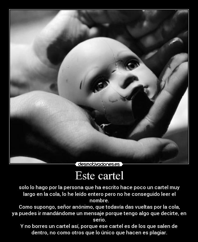 Este cartel - solo lo hago por la persona que ha escrito hace poco un cartel muy
largo en la cola, lo he leído entero pero no he conseguido leer el
nombre.
Como supongo, señor anónimo, que todavía das vueltas por la cola,
ya puedes ir mandándome un mensaje porque tengo algo que decirte, en
serio.
Y no borres un cartel así, porque ese cartel es de los que salen de
dentro, no como otros que lo único que hacen es plagiar.