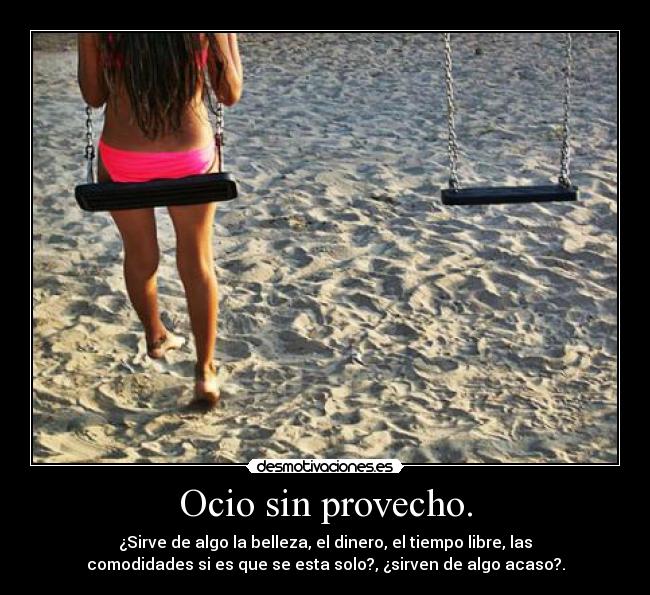 Ocio sin provecho. - ¿Sirve de algo la belleza, el dinero, el tiempo libre, las
comodidades si es que se esta solo?, ¿sirven de algo acaso?.