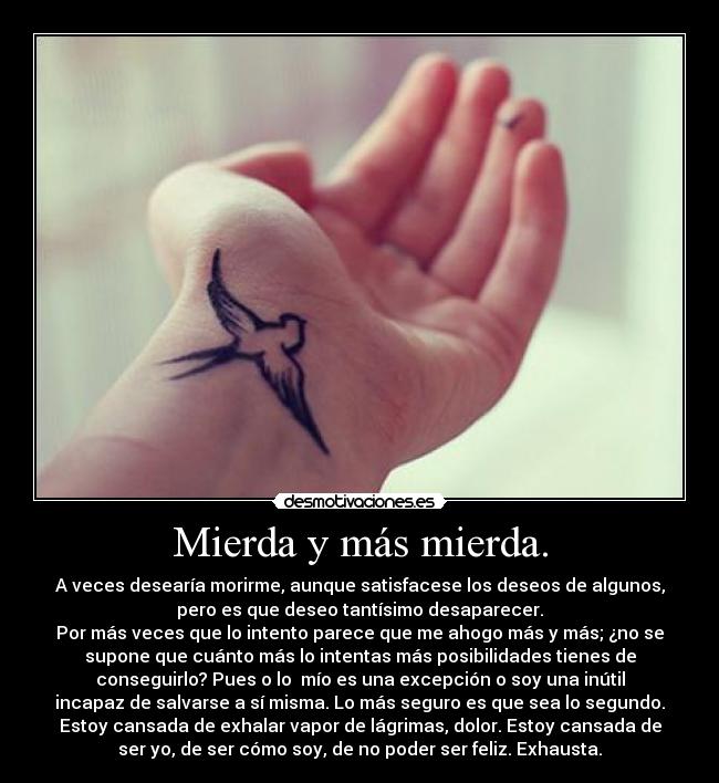 Mierda y más mierda. - A veces desearía morirme, aunque satisfacese los deseos de algunos,
pero es que deseo tantísimo desaparecer.
Por más veces que lo intento parece que me ahogo más y más; ¿no se
supone que cuánto más lo intentas más posibilidades tienes de
conseguirlo? Pues o lo mío es una excepción o soy una inútil
incapaz de salvarse a sí misma. Lo más seguro es que sea lo segundo.
Estoy cansada de exhalar vapor de lágrimas, dolor. Estoy cansada de
ser yo, de ser cómo soy, de no poder ser feliz. Exhausta.
