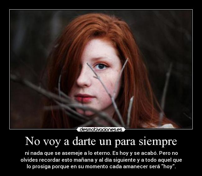 No voy a darte un para siempre - ni nada que se asemeje a lo eterno. Es hoy y se acabó. Pero no
olvides recordar esto mañana y al día siguiente y a todo aquel que
lo prosiga porque en su momento cada amanecer será hoy.