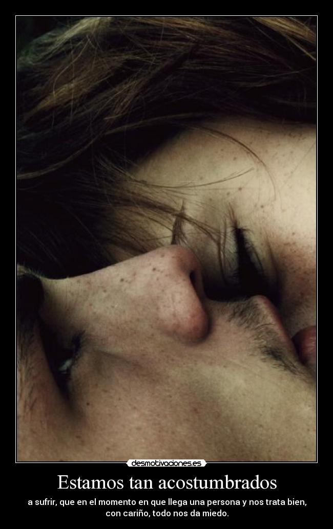 Estamos tan acostumbrados - a sufrir, que en el momento en que llega una persona y nos trata bien,
con cariño, todo nos da miedo.