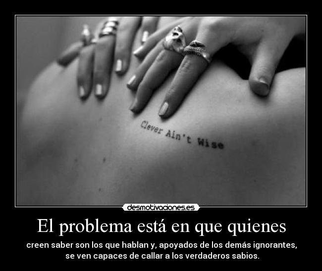 El problema está en que quienes - creen saber son los que hablan y, apoyados de los demás ignorantes,
se ven capaces de callar a los verdaderos sabios.