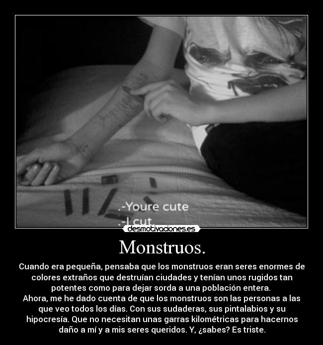 Monstruos. - Cuando era pequeña, pensaba que los monstruos eran seres enormes de
colores extraños que destruían ciudades y tenían unos rugidos tan
potentes como para dejar sorda a una población entera.
Ahora, me he dado cuenta de que los monstruos son las personas a las
que veo todos los días. Con sus sudaderas, sus pintalabios y su
hipocresía. Que no necesitan unas garras kilométricas para hacernos
daño a mí y a mis seres queridos. Y, ¿sabes? Es triste.