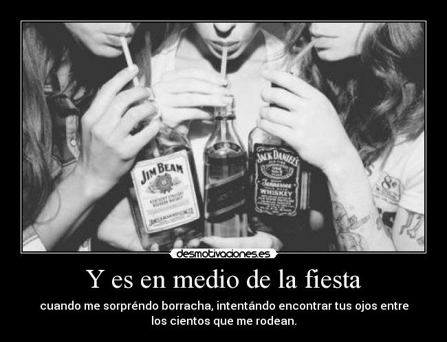 Y es en medio de la fiesta - cuando me sorpréndo borracha, intentándo encontrar tus ojos entre
los cientos que me rodean.