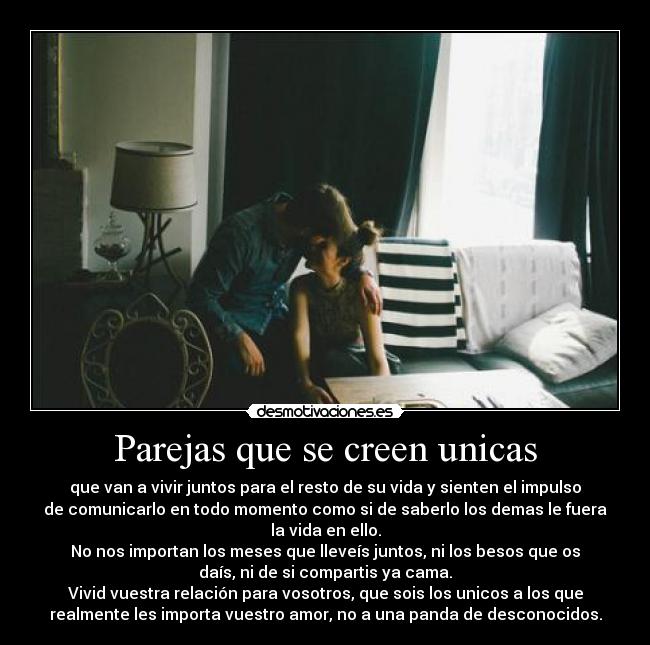 Parejas que se creen unicas - que van a vivir juntos para el resto de su vida y sienten el impulso
de comunicarlo en todo momento como si de saberlo los demas le fuera
la vida en ello.
No nos importan los meses que lleveís juntos, ni los besos que os
daís, ni de si compartis ya cama.
Vivid vuestra relación para vosotros, que sois los unicos a los que
realmente les importa vuestro amor, no a una panda de desconocidos.
