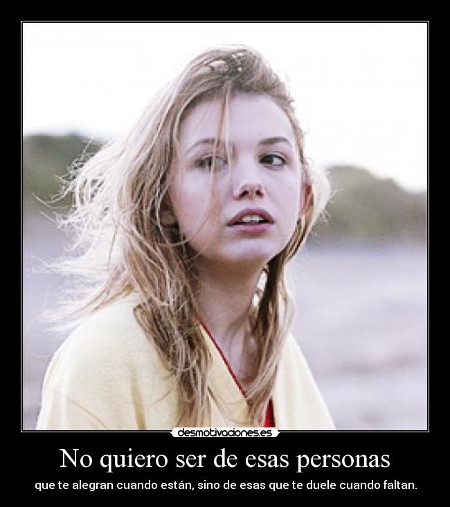 No quiero ser de esas personas - que te alegran cuando están, sino de esas que te duele cuando faltan.