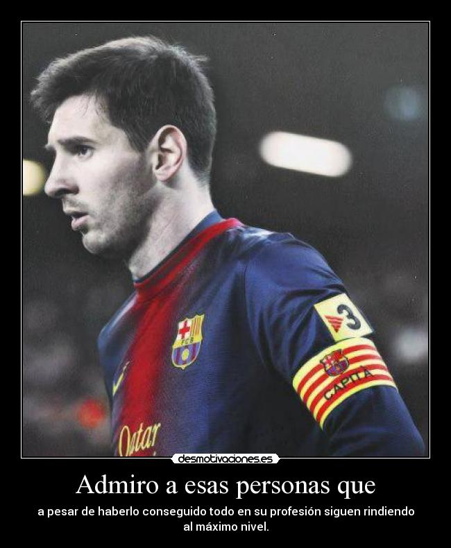 Admiro a esas personas que - a pesar de haberlo conseguido todo en su profesión siguen rindiendo al máximo nivel.