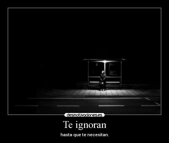 Te ignoran - hasta que te necesitan.