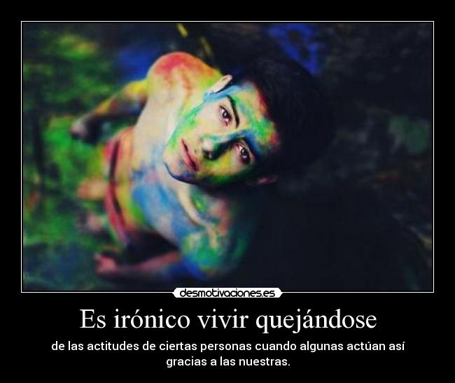 Es irónico vivir quejándose - de las actitudes de ciertas personas cuando algunas actúan así
gracias a las nuestras.