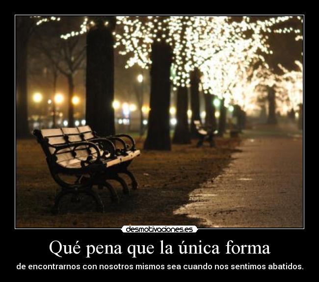 Qué pena que la única forma - de encontrarnos con nosotros mismos sea cuando nos sentimos abatidos.