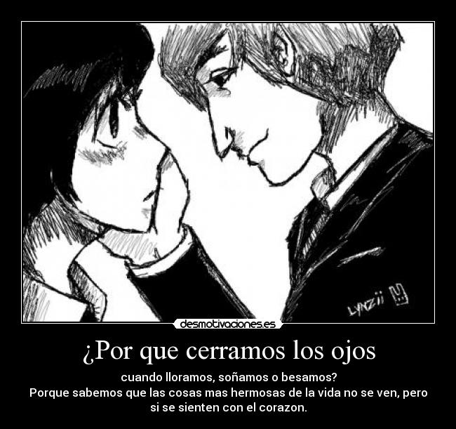 ¿Por que cerramos los ojos - cuando lloramos, soñamos o besamos?
Porque sabemos que las cosas mas hermosas de la vida no se ven, pero
si se sienten con el corazon.