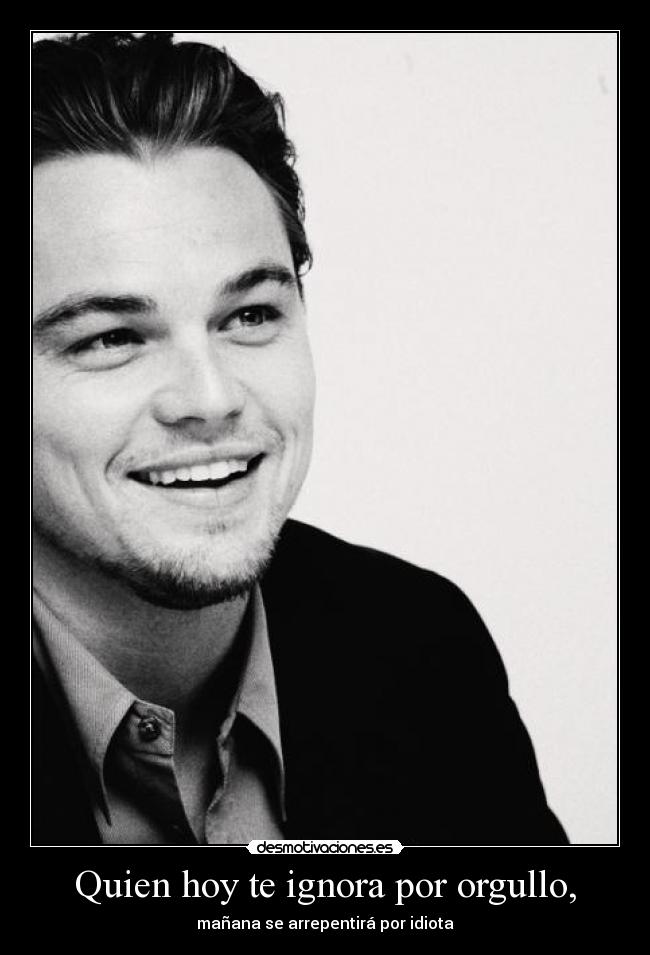 Quien hoy te ignora por orgullo, - mañana se arrepentirá por idiota