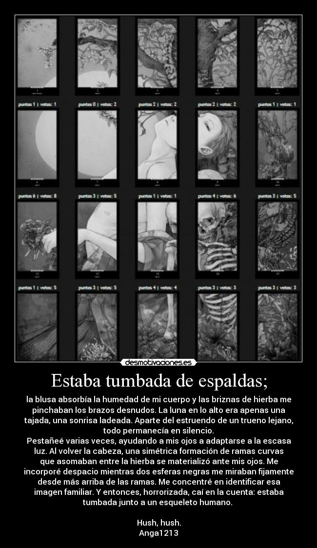 Estaba tumbada de espaldas; - la blusa absorbía la humedad de mi cuerpo y las briznas de hierba me
pinchaban los brazos desnudos. La luna en lo alto era apenas una
tajada, una sonrisa ladeada. Aparte del estruendo de un trueno lejano,
todo permanecía en silencio.
Pestañeé varias veces, ayudando a mis ojos a adaptarse a la escasa
luz. Al volver la cabeza, una simétrica formación de ramas curvas
que asomaban entre la hierba se materializó ante mis ojos. Me
incorporé despacio mientras dos esferas negras me miraban fijamente
desde más arriba de las ramas. Me concentré en identificar esa
imagen familiar. Y entonces, horrorizada, caí en la cuenta: estaba
tumbada junto a un esqueleto humano.
Hush, hush.
Anga1213