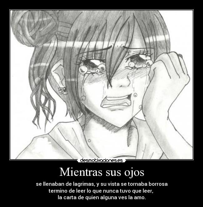 Mientras sus ojos - se llenaban de lagrimas, y su vista se tornaba borrosa
termino de leer lo que nunca tuvo que leer,
la carta de quien alguna ves la amo.