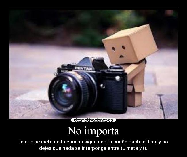 No importa - lo que se meta en tu camino sigue con tu sueño hasta el final y no
dejes que nada se interponga entre tu meta y tu.