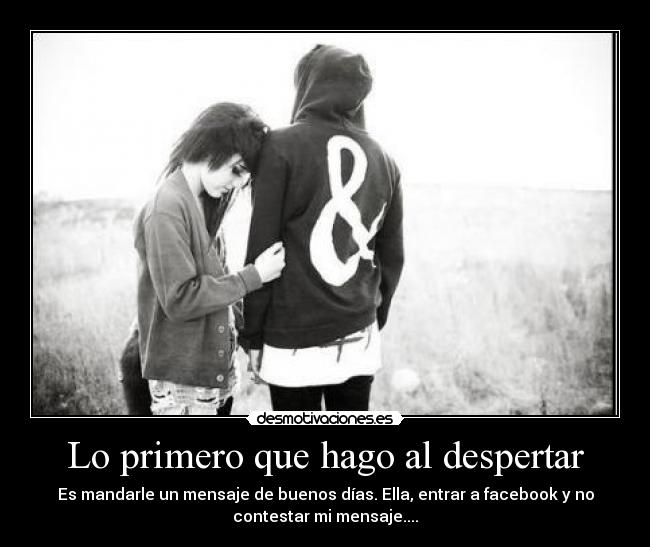 Lo primero que hago al despertar - Es mandarle un mensaje de buenos días. Ella, entrar a facebook y no
contestar mi mensaje....