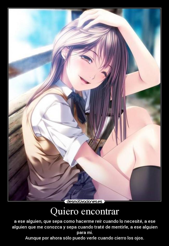 Quiero encontrar - a ese alguien, que sepa como hacerme reír cuando lo necesité, a ese
alguien que me conozca y sepa cuando traté de mentirle, a ese alguien
para mi.
Aunque por ahora sólo puedo verle cuando cierro los ojos.