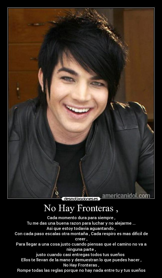 No Hay Fronteras , - Cada momento dura para siempre ,
Tu me das una buena razon para luchar y no alejarme ...
Asi que estoy todavia aguantando ,
Con cada paso escalas otra montaña , Cada respiro es mas dificil de creer ,
Para llegar a una cosa justo cuando piensas que el camino no va a ninguna parte ,
justo cuando casi entregas todos tus sueños
Ellos te llevan de la mano y demuestran lo que puedes hacer ,
No Hay Fronteras ,
Rompe todas las reglas porque no hay nada entre tu y tus sueños
