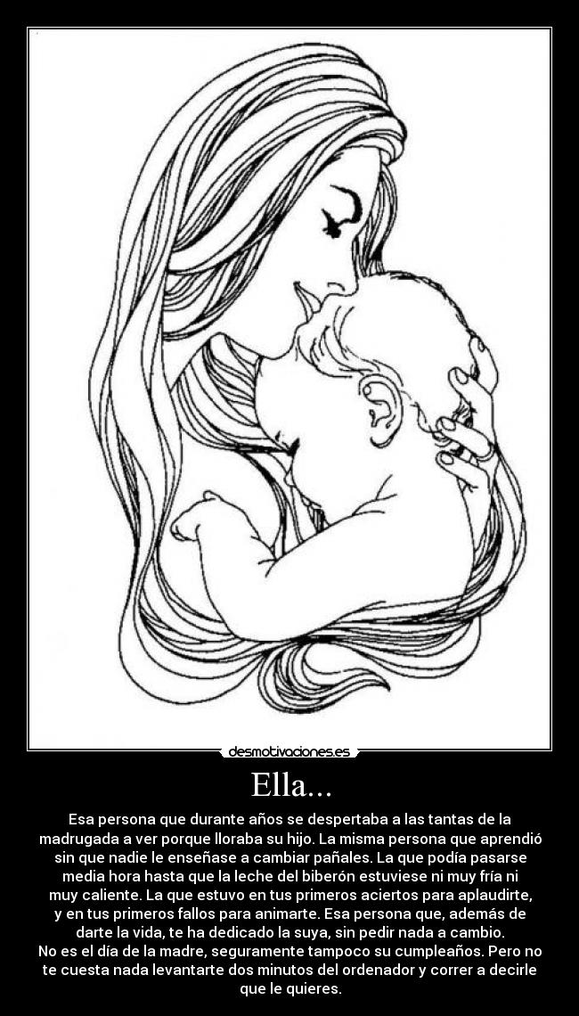 Ella... - Esa persona que durante años se despertaba a las tantas de la
madrugada a ver porque lloraba su hijo. La misma persona que aprendió
sin que nadie le enseñase a cambiar pañales. La que podía pasarse
media hora hasta que la leche del biberón estuviese ni muy fría ni
muy caliente. La que estuvo en tus primeros aciertos para aplaudirte,
y en tus primeros fallos para animarte. Esa persona que, además de
darte la vida, te ha dedicado la suya, sin pedir nada a cambio.
No es el día de la madre, seguramente tampoco su cumpleaños. Pero no
te cuesta nada levantarte dos minutos del ordenador y correr a decirle
que le quieres.