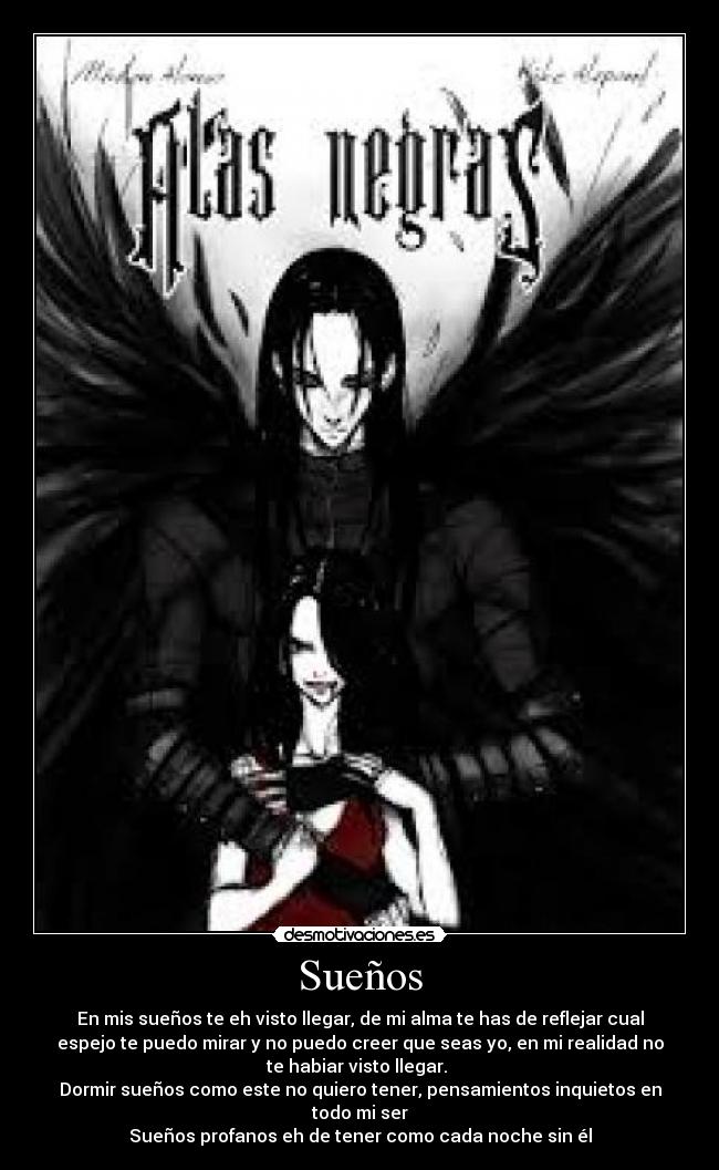 Sueños - En mis sueños te eh visto llegar, de mi alma te has de reflejar cual
espejo te puedo mirar y no puedo creer que seas yo, en mi realidad no
te habiar visto llegar. 
Dormir sueños como este no quiero tener, pensamientos inquietos en
todo mi ser
Sueños profanos eh de tener como cada noche sin él
