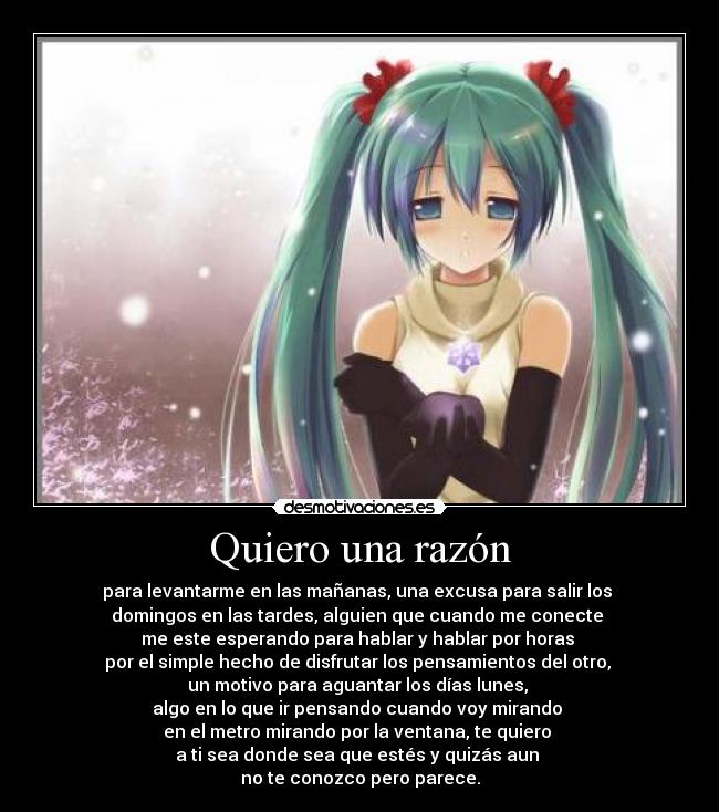 Quiero una razón - para levantarme en las mañanas, una excusa para salir los
domingos en las tardes, alguien que cuando me conecte
me este esperando para hablar y hablar por horas
por el simple hecho de disfrutar los pensamientos del otro,
un motivo para aguantar los días lunes,
algo en lo que ir pensando cuando voy mirando
en el metro mirando por la ventana, te quiero
a ti sea donde sea que estés y quizás aun
no te conozco pero parece.