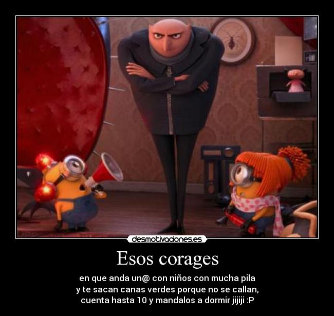 Esos corages - en que anda un@ con niños con mucha pila
y te sacan canas verdes porque no se callan,
cuenta hasta 10 y mandalos a dormir jijiji :P
