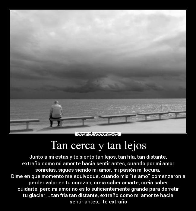 Tan cerca y tan lejos - Junto a mi estas y te siento tan lejos, tan fría, tan distante,
extraño como mi amor te hacia sentir antes, cuando por mi amor
sonreías, sigues siendo mi amor, mi pasión mi locura. 
Dime en que momento me equivoque, cuando mis te amo comenzaron a
perder valor en tu corazón, creía saber amarte, creia saber
cuidarte, pero mi amor no es lo suficientemente grande para derretir
tu glaciar ... tan fría tan distante, extraño como mi amor te hacia
sentir antes... te extraño