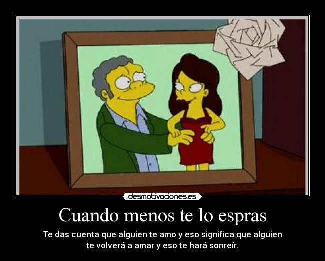 Cuando menos te lo espras - Te das cuenta que alguien te amo y eso significa que alguien
te volverá a amar y eso te hará sonreír.