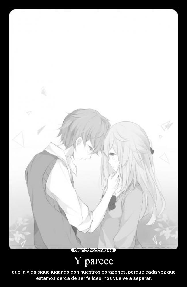Y parece - que la vida sigue jugando con nuestros corazones, porque cada vez que
estamos cerca de ser felices, nos vuelve a separar.